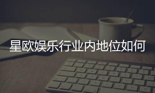 星欧娱乐行业内地位如何?揭秘其市场影响力与玩家口碑