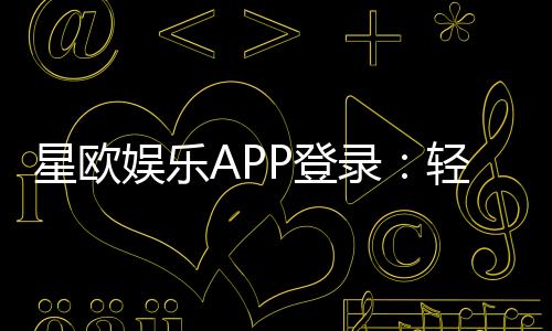 星欧娱乐APP登录：轻松畅玩热门棋牌与电子游艺