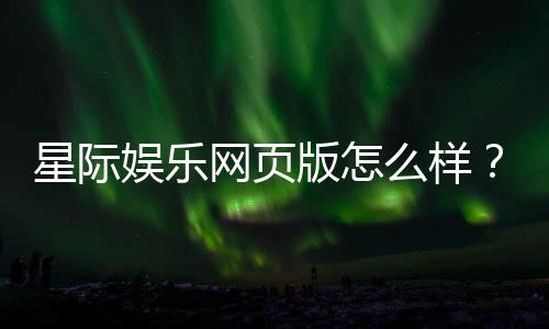 星际娱乐网页版怎么样？资深玩家亲测体验与实战攻略