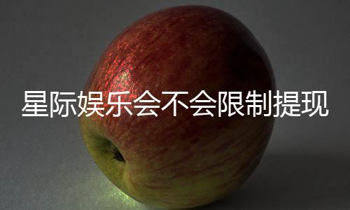 星际娱乐会不会限制提现?深度解析平台提款规则与玩家应对策略