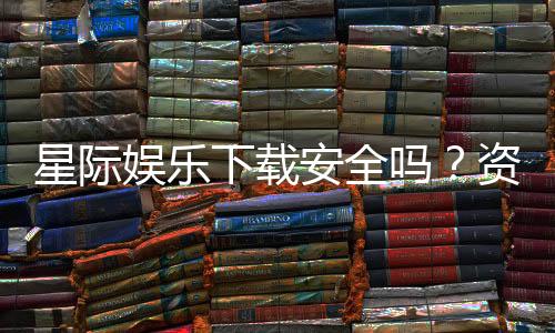 星际娱乐下载安全吗？资深玩家实测解析平台安全性