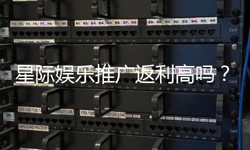 星际娱乐推广返利高吗？深度解析平台返利政策与实战技巧