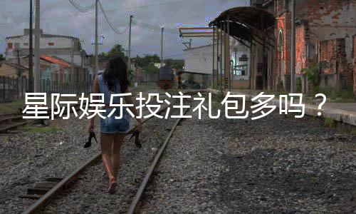 星际娱乐投注礼包多吗？揭秘平台福利与实战领取攻略