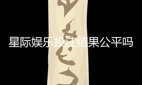 星际娱乐投注结果公平吗？深度解析平台公正性与玩家体验