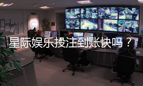 星际娱乐投注到账快吗？实测3分钟极速到款体验分享