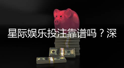 星际娱乐投注靠谱吗？深度解析平台安全性与玩家真实体验