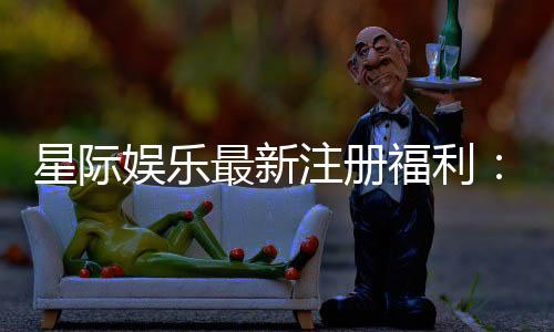 星际娱乐最新注册福利：新会员专享豪礼与首存优惠大放送
