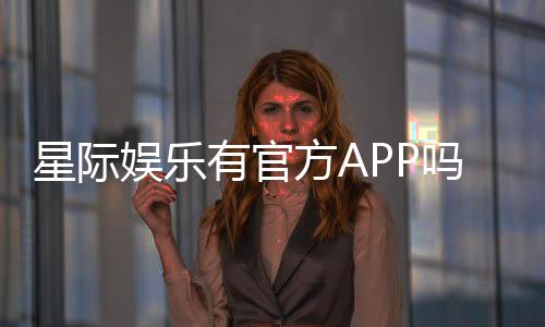 星际娱乐有官方APP吗?下载安装及使用指南