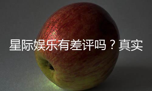 星际娱乐有差评吗？真实玩家体验与评价解析