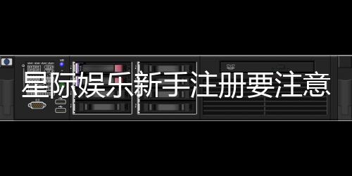 星际娱乐新手注册要注意什么？5个关键细节助你顺利开局