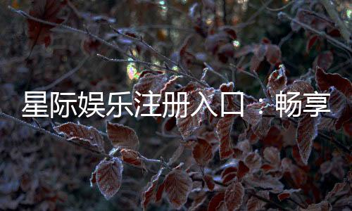 星际娱乐注册入口：畅享星际之旅的尊贵通道