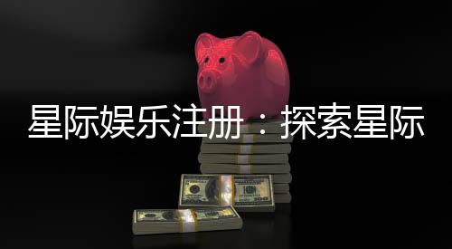星际娱乐注册:探索星际宇宙的顶级娱乐平台