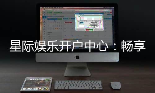 星际娱乐开户中心：畅享星际之旅开启您的尊贵游戏体验