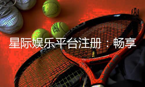 星际娱乐平台注册：畅享星际之旅开启尊贵游戏体验