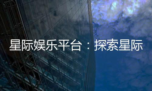 星际娱乐平台:探索星际主题电子游艺的无限魅力