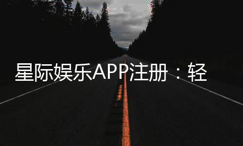 星际娱乐APP注册：轻松三步完成畅享顶级棋牌电游体验