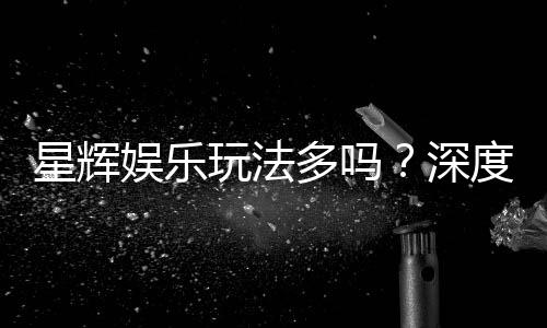 星辉娱乐玩法多吗？深度解析其丰富游戏选择与特色玩法