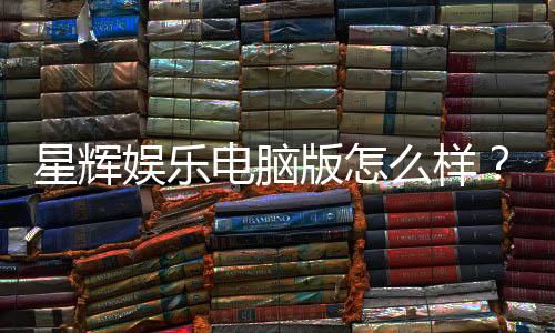 星辉娱乐电脑版怎么样？资深玩家亲测体验分享