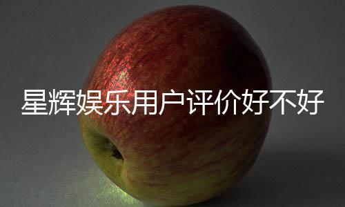 星辉娱乐用户评价好不好？真实玩家体验分享与深度解析