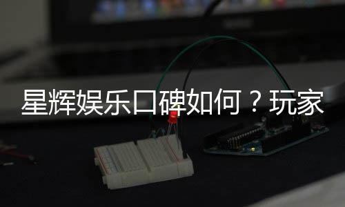星辉娱乐口碑如何？玩家真实评价与体验分享