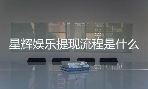 星辉娱乐提现流程是什么？手把手教你快速到账技巧