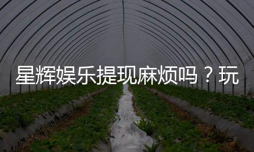 星辉娱乐提现麻烦吗?玩家实测到账速度与提现技巧分享