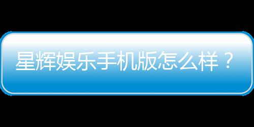 星辉娱乐手机版怎么样？资深玩家体验评测与下载指南