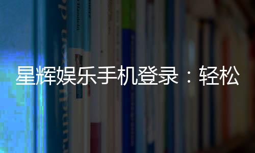 星辉娱乐手机登录：轻松畅玩棋牌电游的移动平台