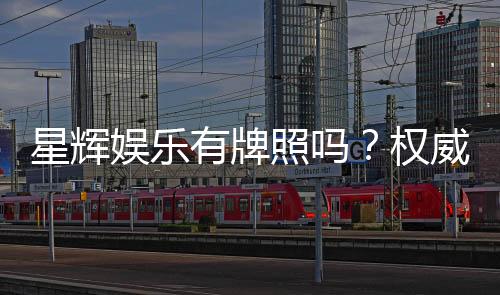 星辉娱乐有牌照吗?权威解析其合法运营资质