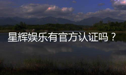 星辉娱乐有官方认证吗?一文揭秘其正规性与安全资质