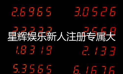 星辉娱乐新人注册专属大礼包：首存即送888元彩金与VIP特权