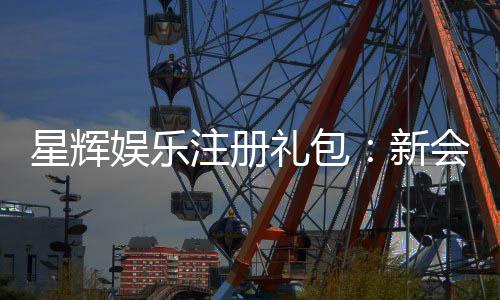 星辉娱乐注册礼包:新会员专享豪礼与高额返利