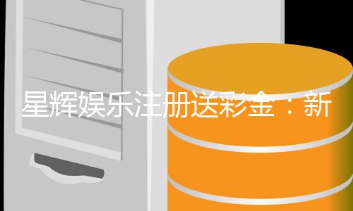 星辉娱乐注册送彩金：新会员专享彩金豪礼轻松赢取高额奖金