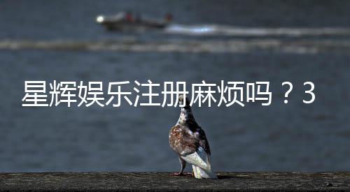星辉娱乐注册麻烦吗?3分钟快速开户流程详解