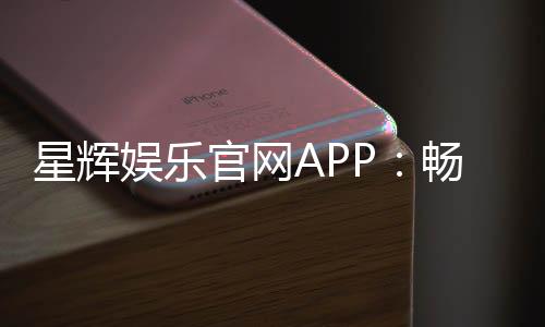 星辉娱乐官网APP:畅享高品质棋牌电游的终极之选