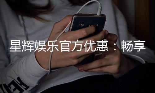 星辉娱乐官方优惠：畅享独家福利与超值回馈