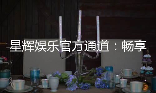 星辉娱乐官方通道：畅享顶级电子游艺的尊贵体验