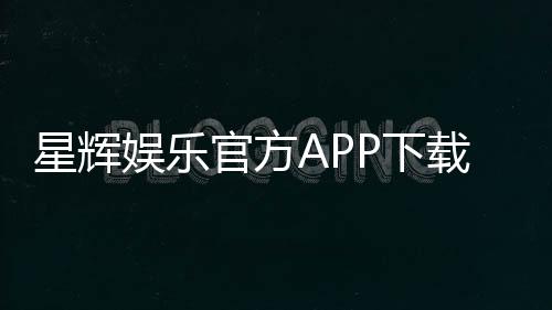星辉娱乐官方APP下载：畅享棋牌电游的顶级娱乐体验