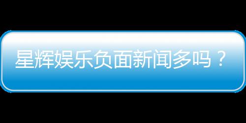 星辉娱乐负面新闻多吗？深度解析其真实情况与玩家评价