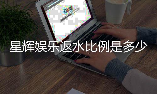 星辉娱乐返水比例是多少？揭秘高返水福利与实战技巧