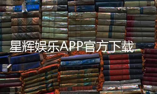 星辉娱乐APP官方下载通道：安全快捷的一站式娱乐平台入口