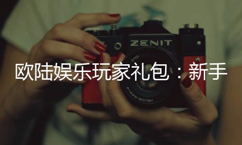 欧陆娱乐玩家礼包:新手必领的超值福利与实战技巧