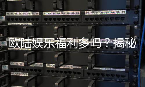 欧陆娱乐福利多吗？揭秘其丰厚优惠与独家特权