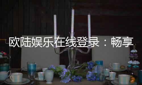 欧陆娱乐在线登录：畅享顶级在线娱乐体验与安全登录指南