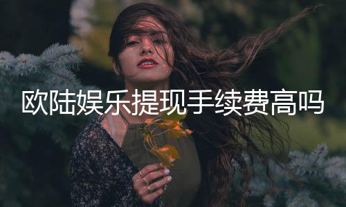 欧陆娱乐提现手续费高吗？资深玩家解析费用标准与省钱技巧