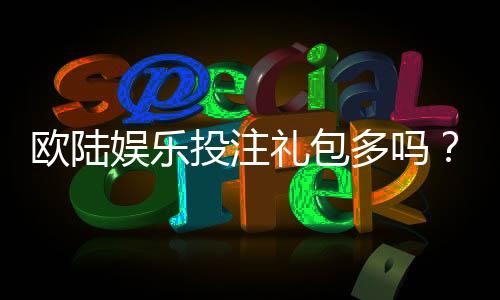 欧陆娱乐投注礼包多吗？揭秘新手必领的隐藏福利与实战技巧