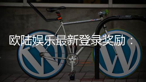 欧陆娱乐最新登录奖励：畅享豪华礼包与独家优惠活动