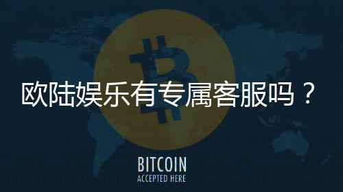 欧陆娱乐有专属客服吗?为您解答VIP服务与联系渠道