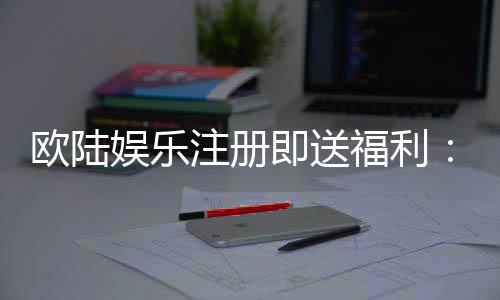欧陆娱乐注册即送福利：新会员专享豪礼首存加送彩金！