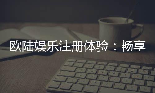 欧陆娱乐注册体验：畅享高端棋牌与电子游艺的尊贵之旅